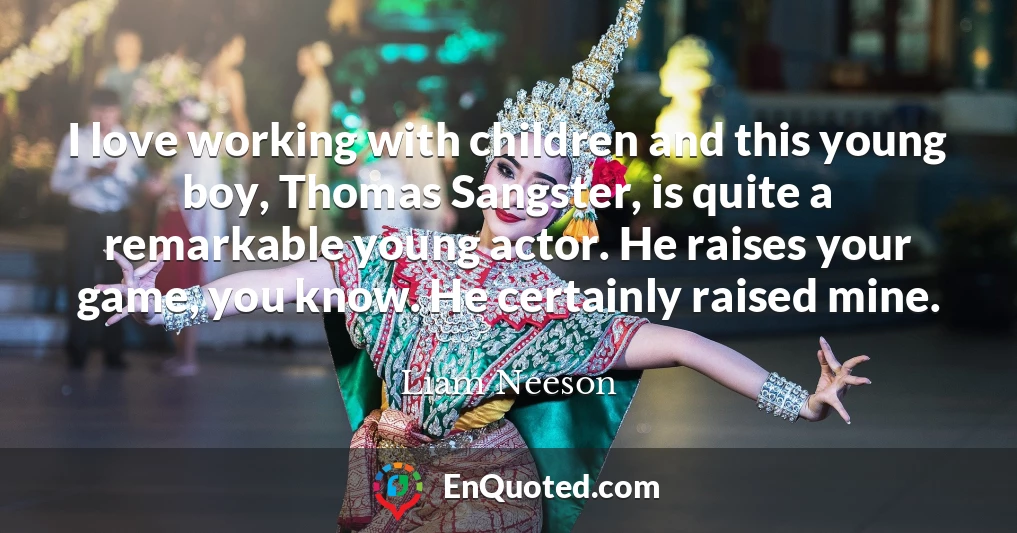I love working with children and this young boy, Thomas Sangster, is quite a remarkable young actor. He raises your game, you know. He certainly raised mine.