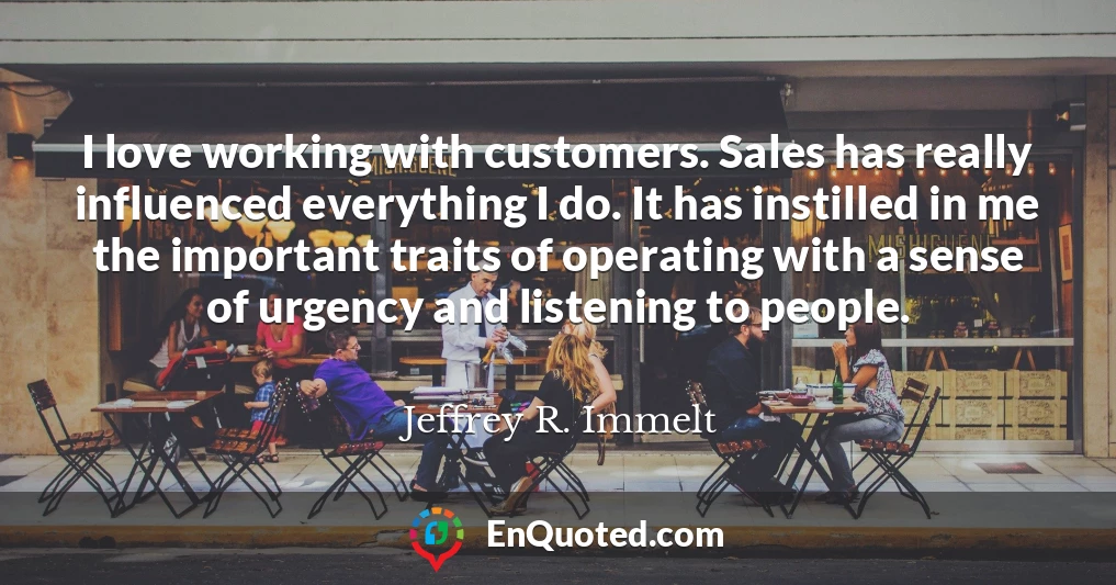 I love working with customers. Sales has really influenced everything I do. It has instilled in me the important traits of operating with a sense of urgency and listening to people.