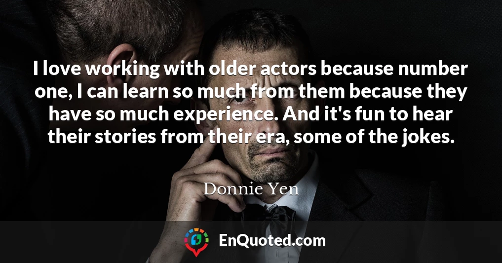 I love working with older actors because number one, I can learn so much from them because they have so much experience. And it's fun to hear their stories from their era, some of the jokes.