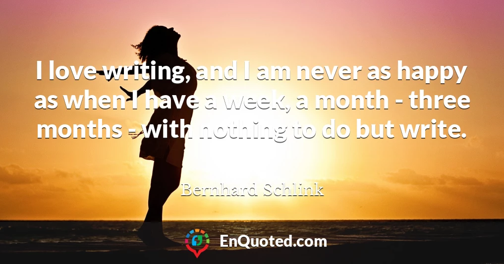 I love writing, and I am never as happy as when I have a week, a month - three months - with nothing to do but write.