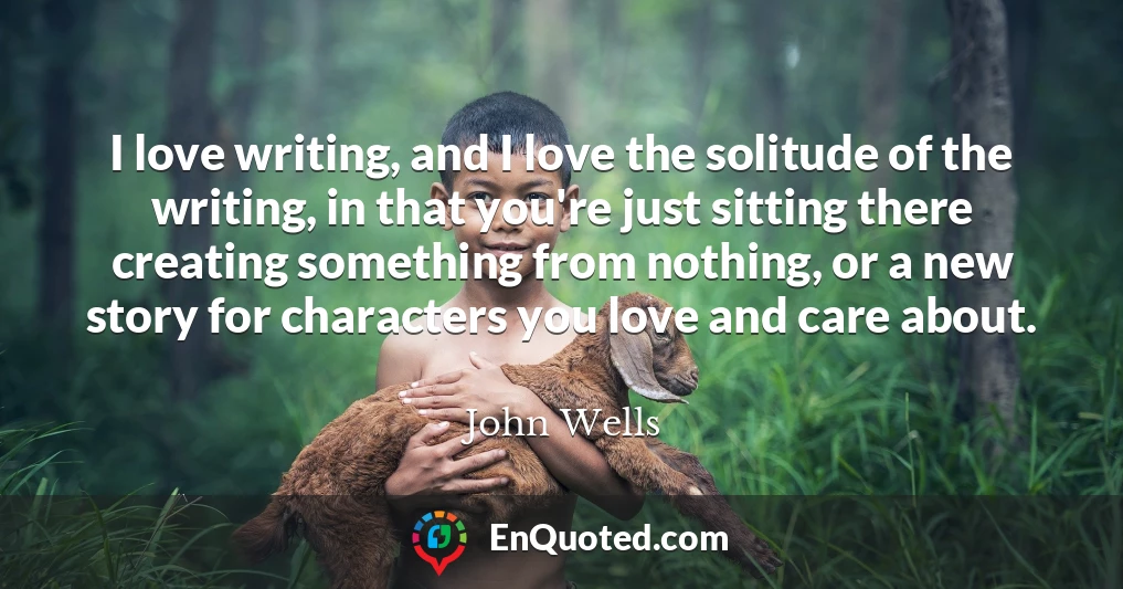 I love writing, and I love the solitude of the writing, in that you're just sitting there creating something from nothing, or a new story for characters you love and care about.