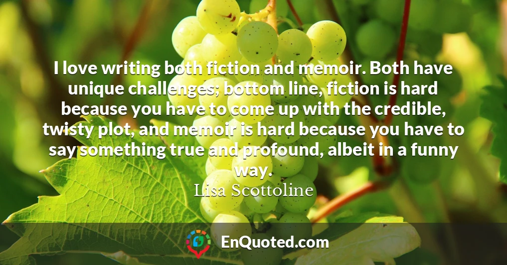 I love writing both fiction and memoir. Both have unique challenges; bottom line, fiction is hard because you have to come up with the credible, twisty plot, and memoir is hard because you have to say something true and profound, albeit in a funny way.