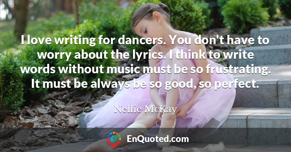 I love writing for dancers. You don't have to worry about the lyrics. I think to write words without music must be so frustrating. It must be always be so good, so perfect.