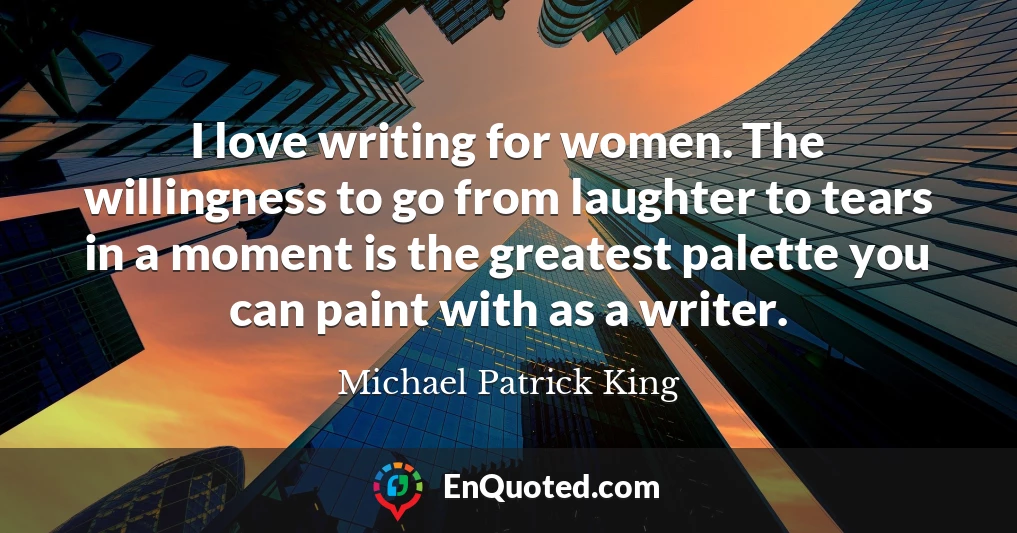 I love writing for women. The willingness to go from laughter to tears in a moment is the greatest palette you can paint with as a writer.