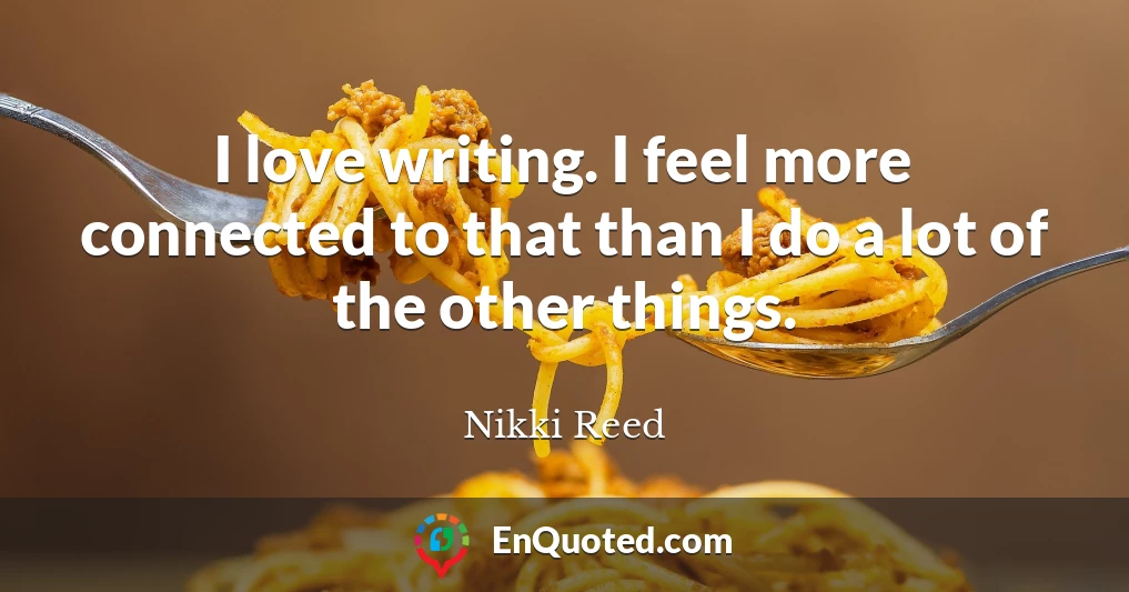 I love writing. I feel more connected to that than I do a lot of the other things.
