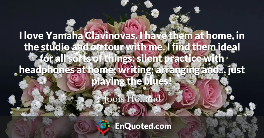 I love Yamaha Clavinovas. I have them at home, in the studio and on tour with me. I find them ideal for all sorts of things: silent practice with headphones at home; writing; arranging and... just playing the blues!
