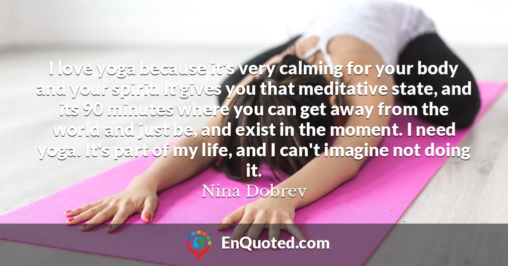 I love yoga because it's very calming for your body and your spirit. It gives you that meditative state, and its 90 minutes where you can get away from the world and just be, and exist in the moment. I need yoga. It's part of my life, and I can't imagine not doing it.