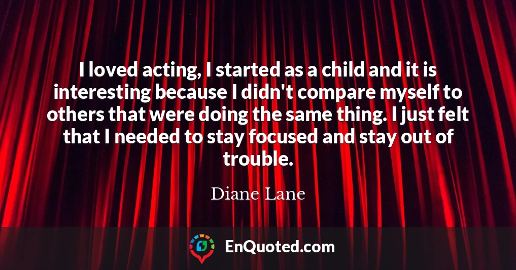 I loved acting, I started as a child and it is interesting because I didn't compare myself to others that were doing the same thing. I just felt that I needed to stay focused and stay out of trouble.