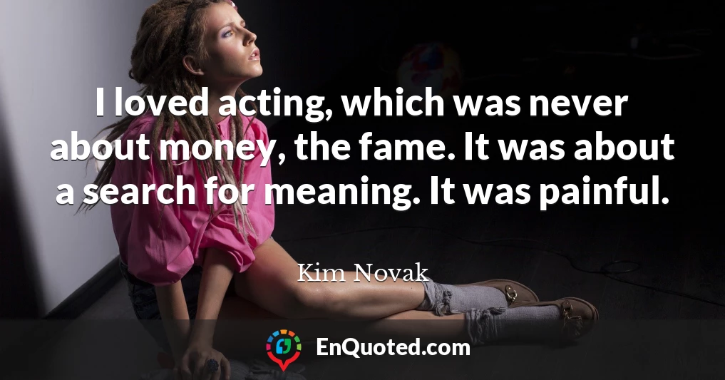 I loved acting, which was never about money, the fame. It was about a search for meaning. It was painful.
