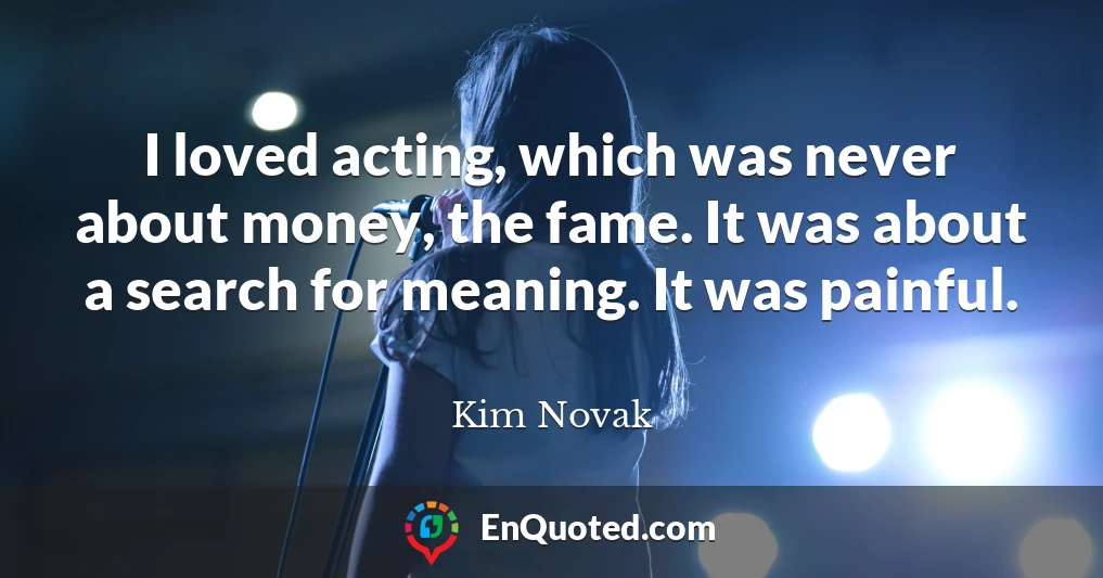 I loved acting, which was never about money, the fame. It was about a search for meaning. It was painful.