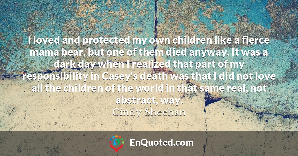 I loved and protected my own children like a fierce mama bear, but one of them died anyway. It was a dark day when I realized that part of my responsibility in Casey's death was that I did not love all the children of the world in that same real, not abstract, way.