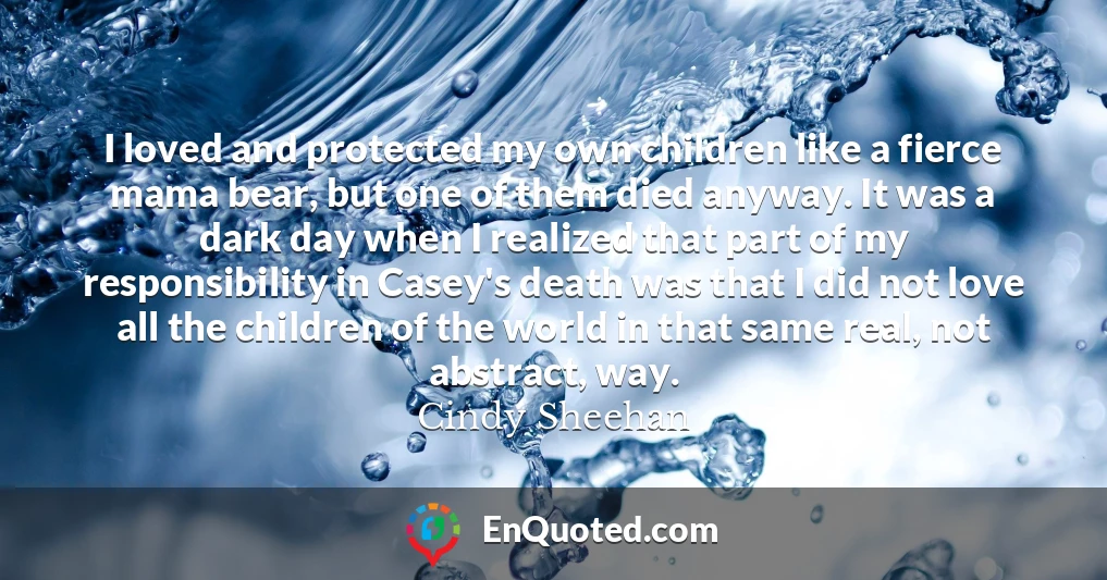 I loved and protected my own children like a fierce mama bear, but one of them died anyway. It was a dark day when I realized that part of my responsibility in Casey's death was that I did not love all the children of the world in that same real, not abstract, way.