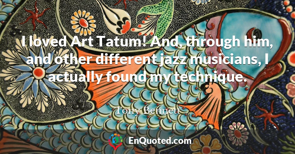 I loved Art Tatum! And, through him, and other different jazz musicians, I actually found my technique.