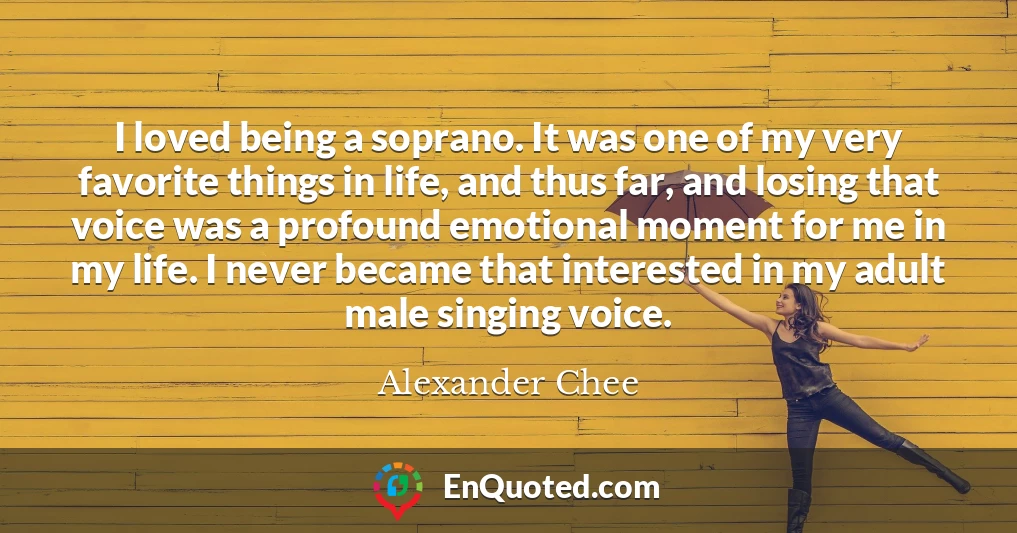 I loved being a soprano. It was one of my very favorite things in life, and thus far, and losing that voice was a profound emotional moment for me in my life. I never became that interested in my adult male singing voice.