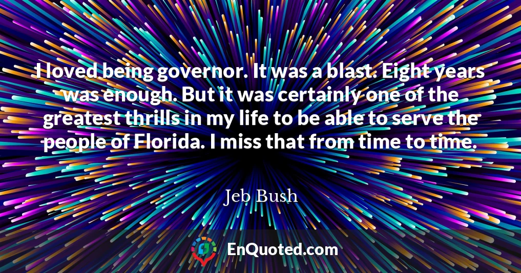 I loved being governor. It was a blast. Eight years was enough. But it was certainly one of the greatest thrills in my life to be able to serve the people of Florida. I miss that from time to time.