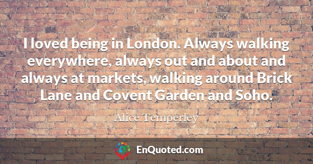 I loved being in London. Always walking everywhere, always out and about and always at markets, walking around Brick Lane and Covent Garden and Soho.