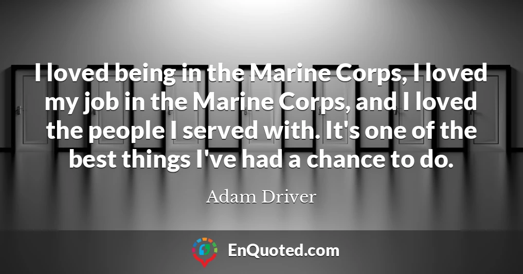 I loved being in the Marine Corps, I loved my job in the Marine Corps, and I loved the people I served with. It's one of the best things I've had a chance to do.