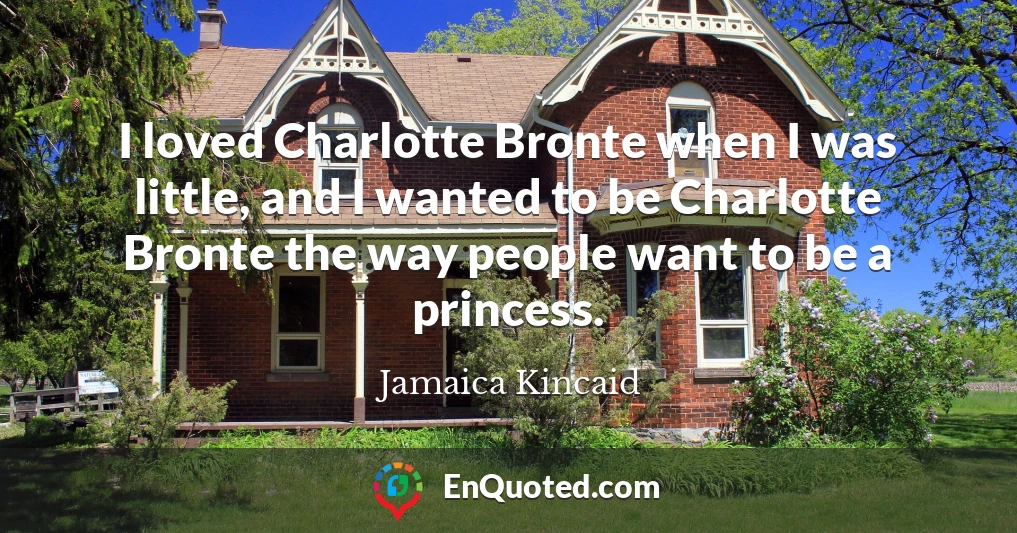 I loved Charlotte Bronte when I was little, and I wanted to be Charlotte Bronte the way people want to be a princess.