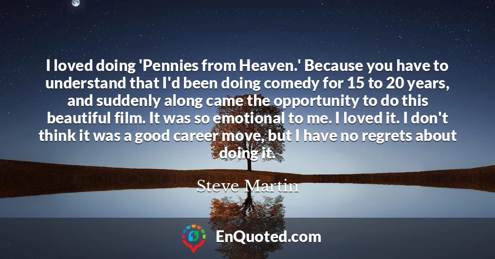 I loved doing 'Pennies from Heaven.' Because you have to understand that I'd been doing comedy for 15 to 20 years, and suddenly along came the opportunity to do this beautiful film. It was so emotional to me. I loved it. I don't think it was a good career move, but I have no regrets about doing it.
