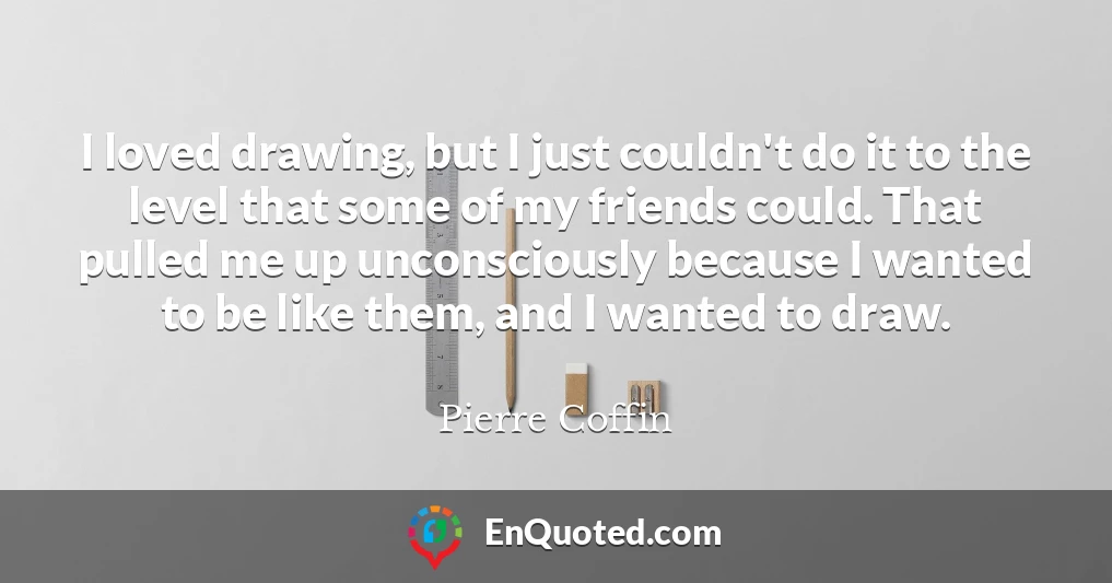 I loved drawing, but I just couldn't do it to the level that some of my friends could. That pulled me up unconsciously because I wanted to be like them, and I wanted to draw.