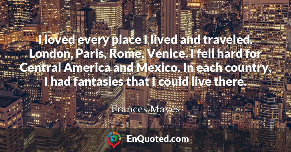 I loved every place I lived and traveled. London, Paris, Rome, Venice. I fell hard for Central America and Mexico. In each country, I had fantasies that I could live there.