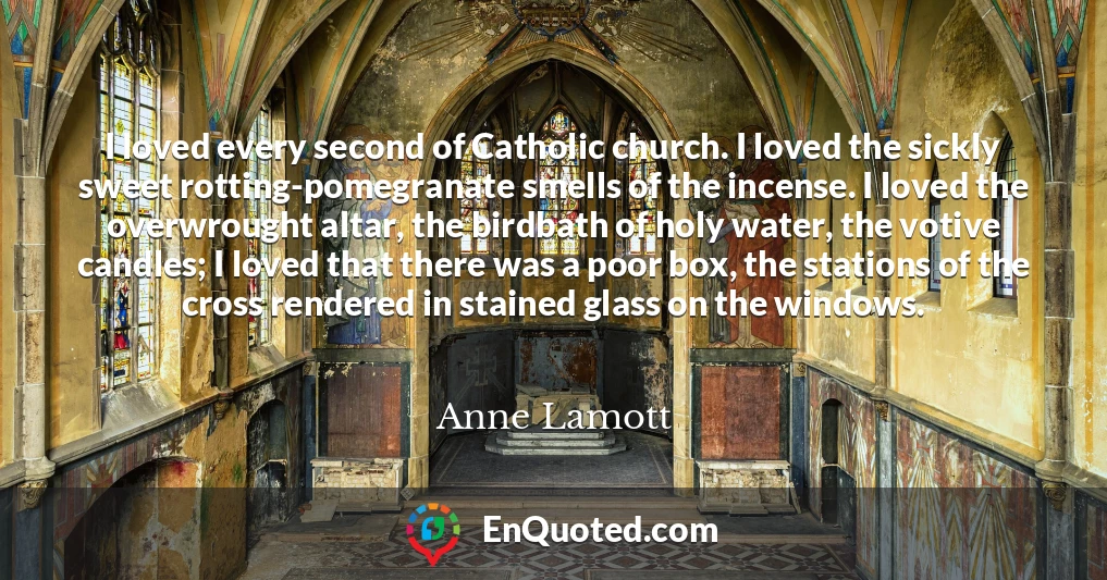 I loved every second of Catholic church. I loved the sickly sweet rotting-pomegranate smells of the incense. I loved the overwrought altar, the birdbath of holy water, the votive candles; I loved that there was a poor box, the stations of the cross rendered in stained glass on the windows.