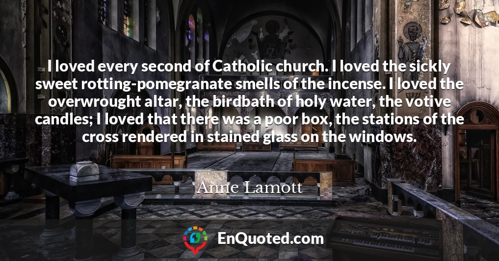 I loved every second of Catholic church. I loved the sickly sweet rotting-pomegranate smells of the incense. I loved the overwrought altar, the birdbath of holy water, the votive candles; I loved that there was a poor box, the stations of the cross rendered in stained glass on the windows.