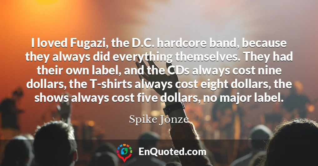 I loved Fugazi, the D.C. hardcore band, because they always did everything themselves. They had their own label, and the CDs always cost nine dollars, the T-shirts always cost eight dollars, the shows always cost five dollars, no major label.