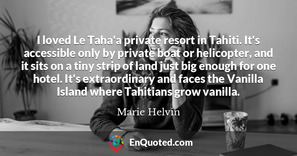 I loved Le Taha'a private resort in Tahiti. It's accessible only by private boat or helicopter, and it sits on a tiny strip of land just big enough for one hotel. It's extraordinary and faces the Vanilla Island where Tahitians grow vanilla.