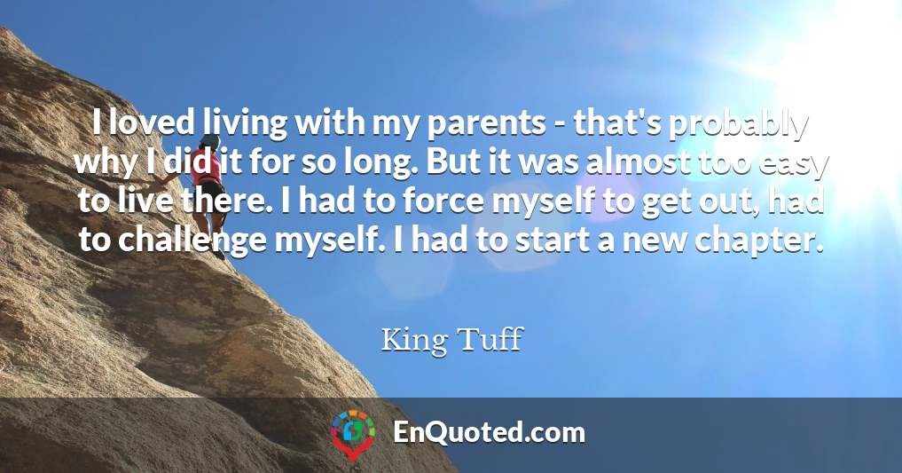 I loved living with my parents - that's probably why I did it for so long. But it was almost too easy to live there. I had to force myself to get out, had to challenge myself. I had to start a new chapter.