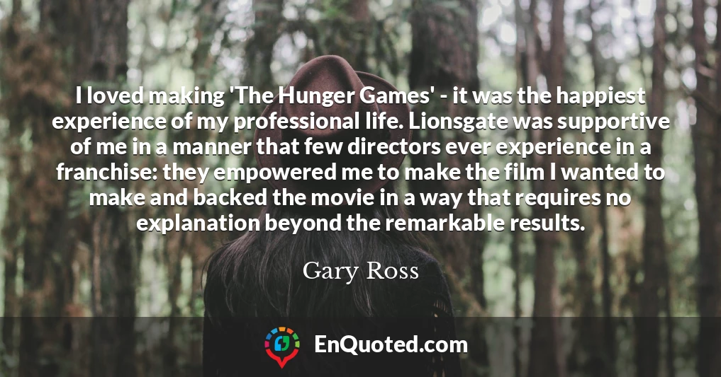 I loved making 'The Hunger Games' - it was the happiest experience of my professional life. Lionsgate was supportive of me in a manner that few directors ever experience in a franchise: they empowered me to make the film I wanted to make and backed the movie in a way that requires no explanation beyond the remarkable results.