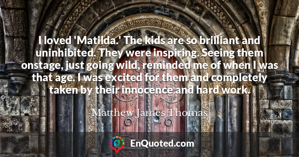 I loved 'Matilda.' The kids are so brilliant and uninhibited. They were inspiring. Seeing them onstage, just going wild, reminded me of when I was that age. I was excited for them and completely taken by their innocence and hard work.
