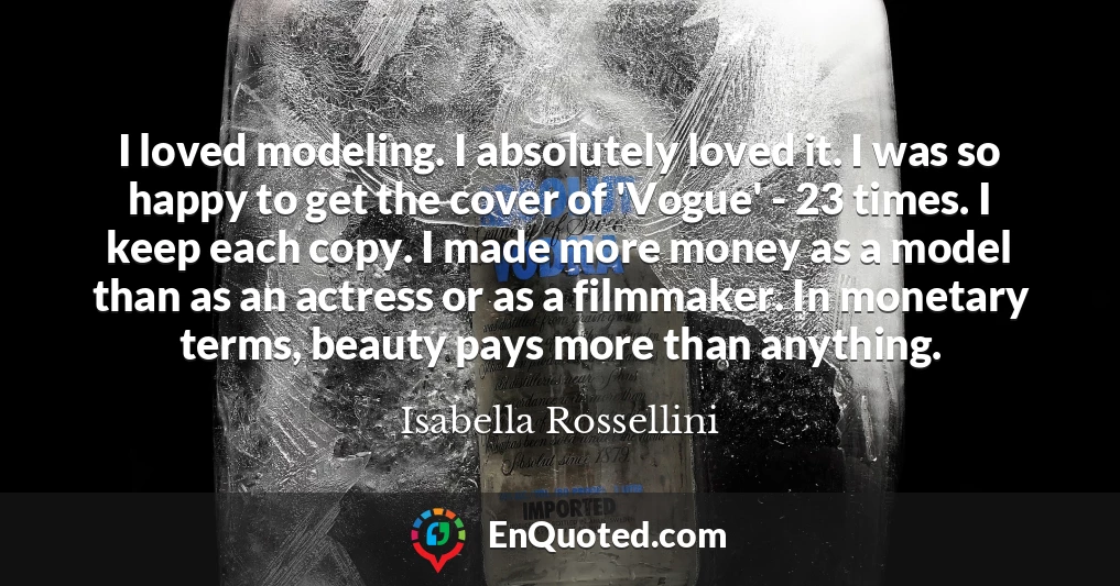 I loved modeling. I absolutely loved it. I was so happy to get the cover of 'Vogue' - 23 times. I keep each copy. I made more money as a model than as an actress or as a filmmaker. In monetary terms, beauty pays more than anything.