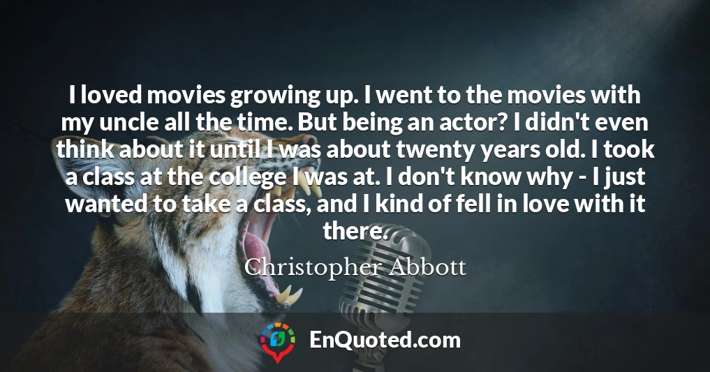 I loved movies growing up. I went to the movies with my uncle all the time. But being an actor? I didn't even think about it until I was about twenty years old. I took a class at the college I was at. I don't know why - I just wanted to take a class, and I kind of fell in love with it there.