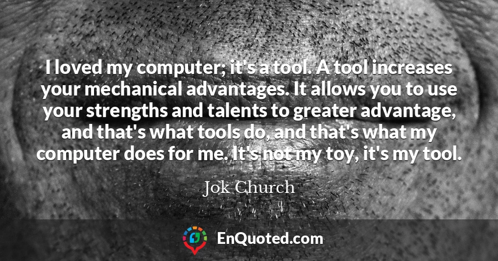 I loved my computer; it's a tool. A tool increases your mechanical advantages. It allows you to use your strengths and talents to greater advantage, and that's what tools do, and that's what my computer does for me. It's not my toy, it's my tool.