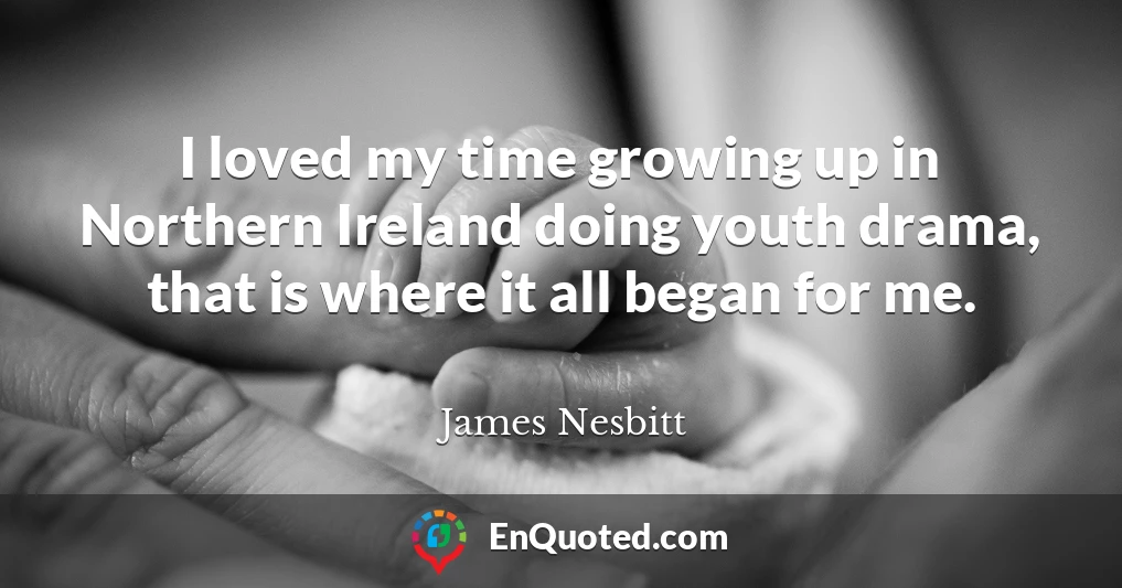 I loved my time growing up in Northern Ireland doing youth drama, that is where it all began for me.