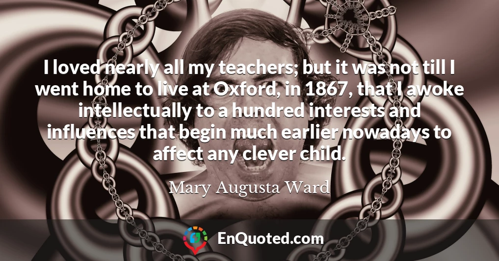 I loved nearly all my teachers; but it was not till I went home to live at Oxford, in 1867, that I awoke intellectually to a hundred interests and influences that begin much earlier nowadays to affect any clever child.