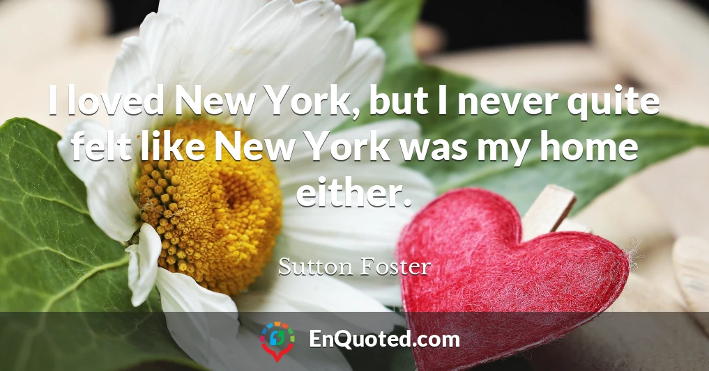 I loved New York, but I never quite felt like New York was my home either.