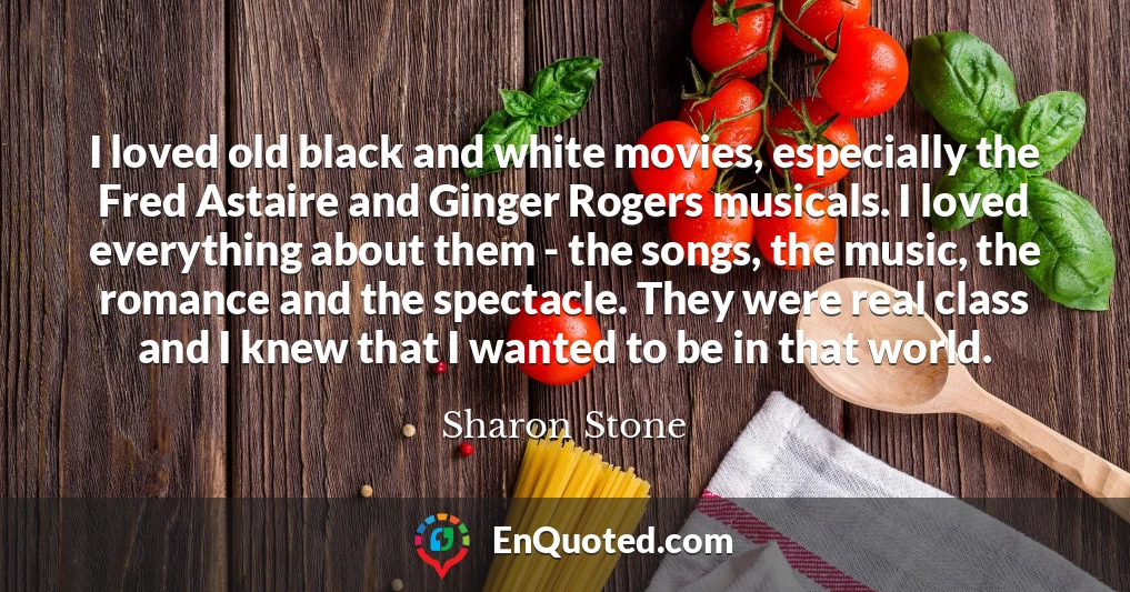 I loved old black and white movies, especially the Fred Astaire and Ginger Rogers musicals. I loved everything about them - the songs, the music, the romance and the spectacle. They were real class and I knew that I wanted to be in that world.