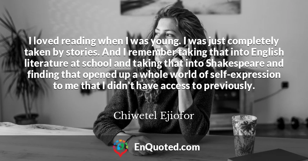 I loved reading when I was young. I was just completely taken by stories. And I remember taking that into English literature at school and taking that into Shakespeare and finding that opened up a whole world of self-expression to me that I didn't have access to previously.