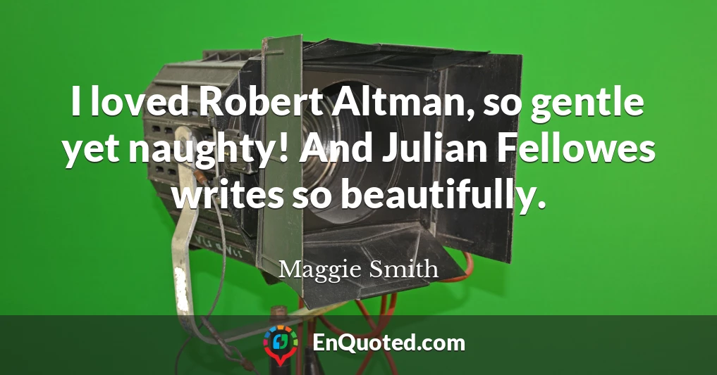 I loved Robert Altman, so gentle yet naughty! And Julian Fellowes writes so beautifully.