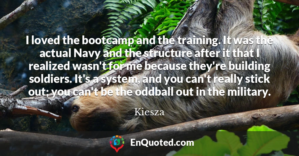I loved the bootcamp and the training. It was the actual Navy and the structure after it that I realized wasn't for me because they're building soldiers. It's a system, and you can't really stick out; you can't be the oddball out in the military.