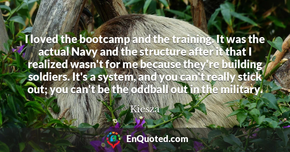 I loved the bootcamp and the training. It was the actual Navy and the structure after it that I realized wasn't for me because they're building soldiers. It's a system, and you can't really stick out; you can't be the oddball out in the military.