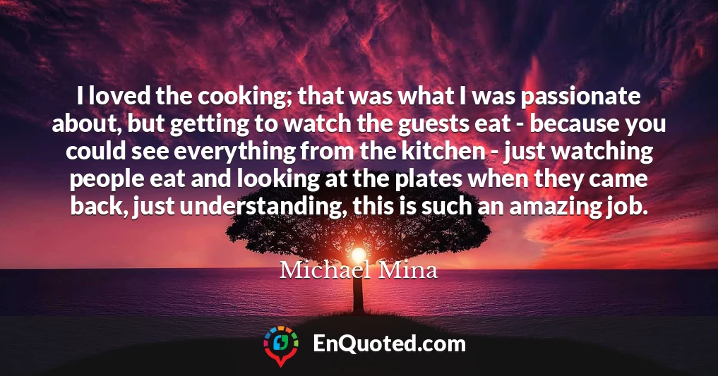 I loved the cooking; that was what I was passionate about, but getting to watch the guests eat - because you could see everything from the kitchen - just watching people eat and looking at the plates when they came back, just understanding, this is such an amazing job.
