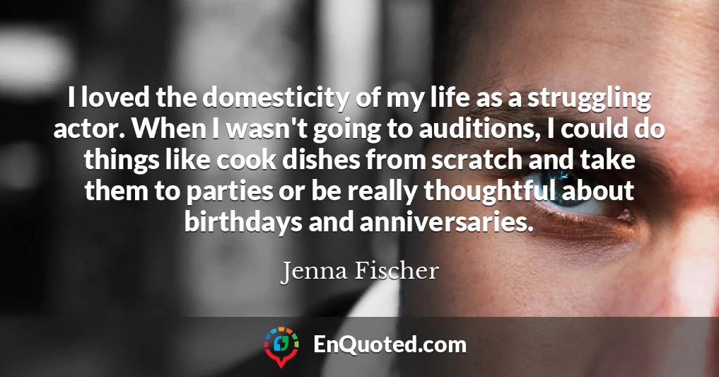 I loved the domesticity of my life as a struggling actor. When I wasn't going to auditions, I could do things like cook dishes from scratch and take them to parties or be really thoughtful about birthdays and anniversaries.