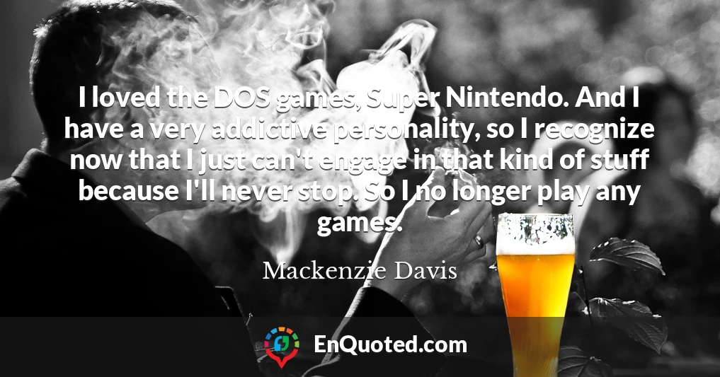 I loved the DOS games, Super Nintendo. And I have a very addictive personality, so I recognize now that I just can't engage in that kind of stuff because I'll never stop. So I no longer play any games.