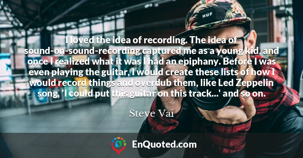 I loved the idea of recording. The idea of sound-on-sound-recording captured me as a young kid, and once I realized what it was I had an epiphany. Before I was even playing the guitar, I would create these lists of how I would record things and overdub them, like Led Zeppelin song, 'I could put this guitar on this track...' and so on.