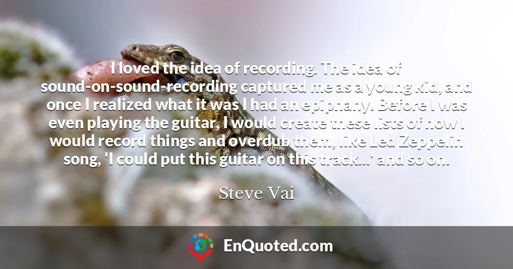 I loved the idea of recording. The idea of sound-on-sound-recording captured me as a young kid, and once I realized what it was I had an epiphany. Before I was even playing the guitar, I would create these lists of how I would record things and overdub them, like Led Zeppelin song, 'I could put this guitar on this track...' and so on.