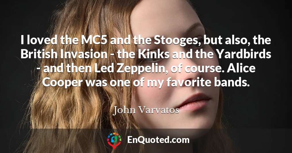 I loved the MC5 and the Stooges, but also, the British Invasion - the Kinks and the Yardbirds - and then Led Zeppelin, of course. Alice Cooper was one of my favorite bands.