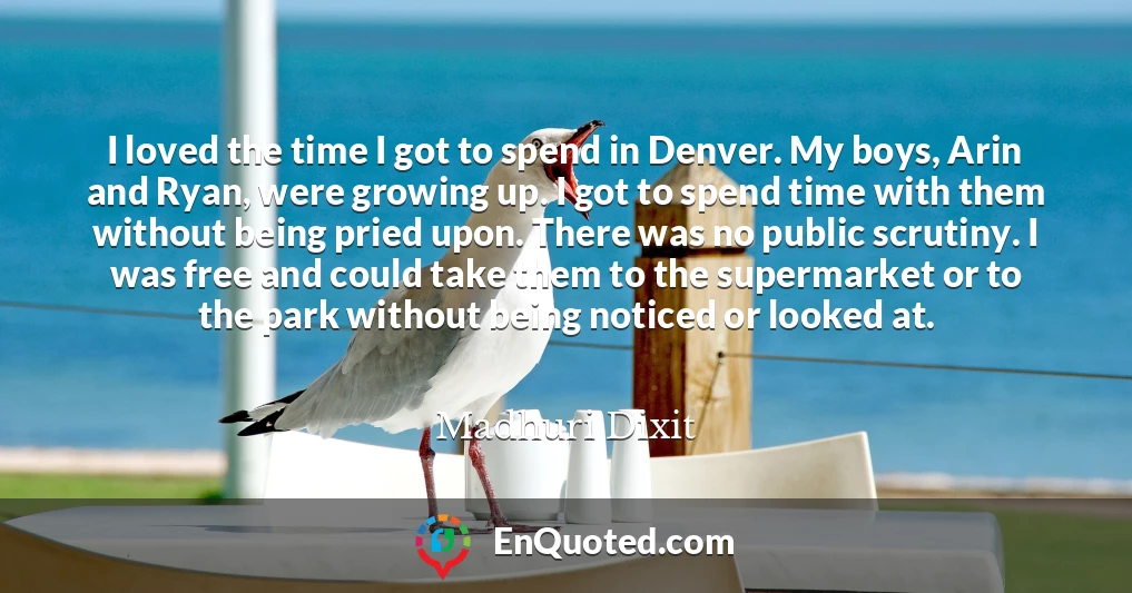 I loved the time I got to spend in Denver. My boys, Arin and Ryan, were growing up. I got to spend time with them without being pried upon. There was no public scrutiny. I was free and could take them to the supermarket or to the park without being noticed or looked at.